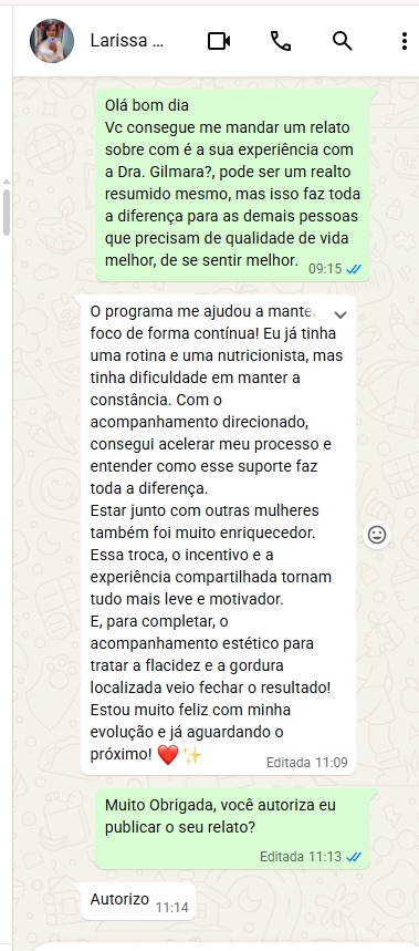 Print da conversa com a participante Larissa, que autoriza a publicação do relato: “O programa me ajudou a manter o foco de forma contínua! Eu já tinha uma rotina e uma nutricionista, mas tinha dificuldade em manter a constância. Com o acompanhamento direcionado, consegui acelerar meu processo e entender como esse suporte faz toda a diferença. Estar junto com outras mulheres também foi muito enriquecedor. Essa troca, o incentivo e a experiência compartilhada tornam tudo mais leve e motivador. E, para completar, o acompanhamento estético para tratar a flacidez e a gordura localizada veio fechar o resultado! Estou muito feliz com minha evolução e já aguardando o próximo!”